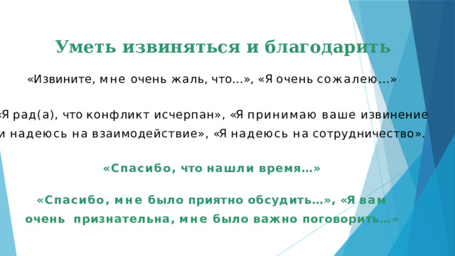 Уметь извиняться и благодарить « И з ви н ите ,  м н е  очень  жа л ь ,  ч то…»,  « Я  оче н ь  сожал ею…» «Я  рад(а),  что  конфликт  исчерпан»,  «Я  принимаю  ваше  извинение и  надеюсь  на  взаимодействие»,  «Я  надеюсь  на  сотрудничество». «Спасибо,  что  нашли  время…»  «Спасибо,  мне  было  приятно  обсудить…»,  «Я  вам  очень  признательна,  мне  было  важно  поговорить…»