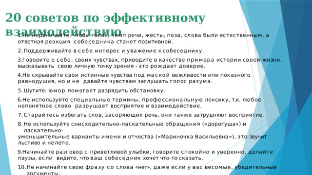 20 советов по эффективному взаимодействию Не  нервничайте,  чтобы  голос,  темп  речи,  жесты,  поза,  слова  были  естественным,  а  ответная  реакция  собеседника  станет  позитивной. Поддерживайте  в  себе  интерес  и  уважение  к  собеседнику. Говорите  о  себе,  своих  чувствах,  приводите  в  качестве  примера  истории  своей  жизни,  высказывать  свою  личную  точку  зрения  - это  рождает  доверие. Не  скрывайте  свои  истинные  чувства  под  маской  вежливости  или  показного  равнодушия,  но  и  не  давайте  чувствам  заглушать  голос  разума. Шутите:  юмор  помогает  разрядить  обстановку. Не  используйте  специальные  термины,  профессиональную  лексику, т.к.  любое  непонятное  слово  разрушает  восприятие  и  взаимодействие. Старайтесь  избегать  слов,  засоряющих  речь,  они  также  затрудняют  восприятие. Не  используйте  снисходительно-ласкательные  обращения  («дорогуша»)  и  ласкательно- уменьшительные  варианты  имени  и  отчества  («Мариночка  Васильевна»),  это  звучит  льстиво  и  нелепо.