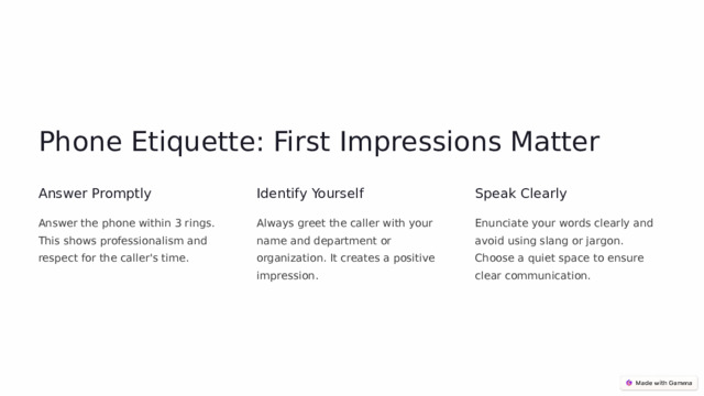 Phone Etiquette: First Impressions Matter Answer Promptly Identify Yourself Speak Clearly Answer the phone within 3 rings. This shows professionalism and respect for the caller's time. Always greet the caller with your name and department or organization. It creates a positive impression. Enunciate your words clearly and avoid using slang or jargon. Choose a quiet space to ensure clear communication.