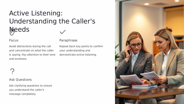 Active Listening: Understanding the Caller's Needs Focus Paraphrase Avoid distractions during the call and concentrate on what the caller is saying. Pay attention to their tone and emotions. Repeat back key points to confirm your understanding and demonstrate active listening. Ask Questions Ask clarifying questions to ensure you understand the caller's message completely.