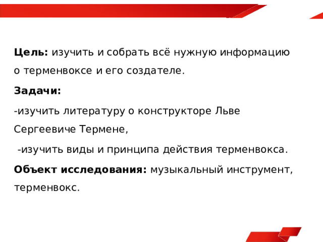 Цель: изучить и собрать всё нужную информацию о терменвоксе и его создателе. Задачи: -изучить литературу о конструкторе Льве Сергеевиче Термене,  -изучить виды и принципа действия терменвокса. Объект исследования: музыкальный инструмент, терменвокс.