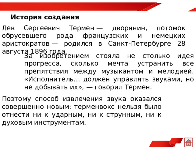 История создания   Лев Сергеевич Термен — дворянин, потомок обрусевшего рода французских и немецких аристократов — родился в Санкт-Петербурге 28 августа 1896 года.  За изобретением стояла не столько идея прогресса, сколько мечта устранить все препятствия между музыкантом и мелодией. «Исполнитель… должен управлять звуками, но не добывать их», — говорил Термен.  Поэтому способ извлечения звука оказался совершенно новым: терменвокс нельзя было отнести ни к ударным, ни к струнным, ни к духовым инструментам.