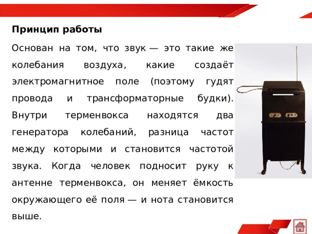 Принцип работы Основан на том, что звук — это такие же колебания воздуха, какие создаёт электромагнитное поле (поэтому гудят провода и трансформаторные будки). Внутри терменвокса находятся два генератора колебаний, разница частот между которыми и становится частотой звука. Когда человек подносит руку к антенне терменвокса, он меняет ёмкость окружающего её поля — и нота становится выше. 