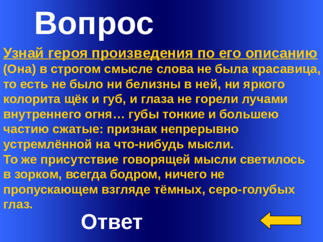 Вопрос      Узнай героя произведения по его описанию (Она) в строгом смысле слова не была красавица, то есть не было ни белизны в ней, ни яркого колорита щёк и губ, и глаза не горели лучами внутреннего огня… губы тонкие и большею частию сжатые: признак непрерывно устремлённой на что-нибудь мысли. То же присутствие говорящей мысли светилось в зорком, всегда бодром, ничего не пропускающем взгляде тёмных, серо-голубых глаз.  Welcome to Power Jeopardy   © Don Link, Indian Creek School, 2004 You can easily customize this template to create your own Jeopardy game. Simply follow the step-by-step instructions that appear on Slides 1-3. Ответ 1