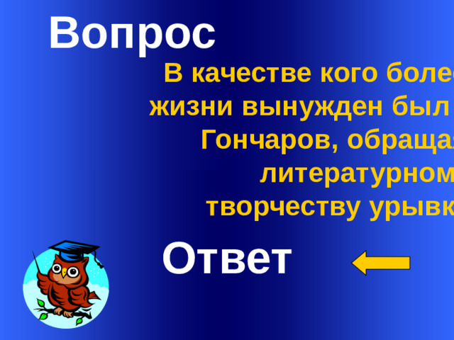 Вопрос   В качестве кого более 40 лет жизни вынужден был служить Гончаров, обращаясь к литературному творчеству урывками?     Ответ Welcome to Power Jeopardy   © Don Link, Indian Creek School, 2004 You can easily customize this template to create your own Jeopardy game. Simply follow the step-by-step instructions that appear on Slides 1-3. 1