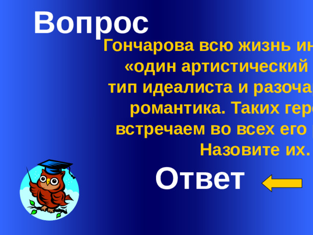 Вопрос       Гончарова всю жизнь интересовал «один артистический идеал» -  тип идеалиста и разочарованного романтика. Таких героев мы встречаем во всех его романах. Назовите их.         Ответ Welcome to Power Jeopardy   © Don Link, Indian Creek School, 2004 You can easily customize this template to create your own Jeopardy game. Simply follow the step-by-step instructions that appear on Slides 1-3. 1