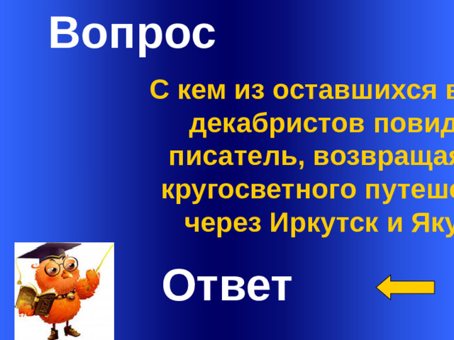 Вопрос С кем из оставшихся в живых  декабристов повидался писатель, возвращаясь из кругосветного путешествия через Иркутск и Якутск?   Ответ Welcome to Power Jeopardy   © Don Link, Indian Creek School, 2004 You can easily customize this template to create your own Jeopardy game. Simply follow the step-by-step instructions that appear on Slides 1-3. 1