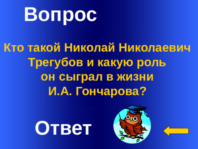 Вопрос Кто такой Николай Николаевич Трегубов и какую роль он сыграл в жизни И.А. Гончарова?  Welcome to Power Jeopardy   © Don Link, Indian Creek School, 2004 You can easily customize this template to create your own Jeopardy game. Simply follow the step-by-step instructions that appear on Slides 1-3. Ответ 1