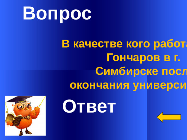 Вопрос В качестве кого работал И.А. Гончаров в г.  Симбирске после окончания университета?   Ответ Welcome to Power Jeopardy   © Don Link, Indian Creek School, 2004 You can easily customize this template to create your own Jeopardy game. Simply follow the step-by-step instructions that appear on Slides 1-3. 1