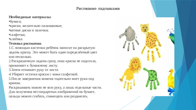 Рисование ладошками Необходимые материалы : бумага;  краски, желательно пальчиковые;  ватные диски и палочки;  салфетки;  клеёнка.  Техника рисования : С помощью кисточки ребёнок наносит на раскрытую ладонь краску. Это может быть один определённый цвет или несколько.  Раскрашенную ладонь сразу, пока краска не подсохла, прижимает к бумажному листу.  Затем отнимает руку от листа.  Убирает остатки краски с кожи салфеткой.  После завершения занятия тщательно моет руки под краном.  Раскрашивать можно не всю руку, а лишь отдельные части. Для получения нестандартных изображений на бумаге, пальцы можно сгибать, совмещать или раздвигать. 