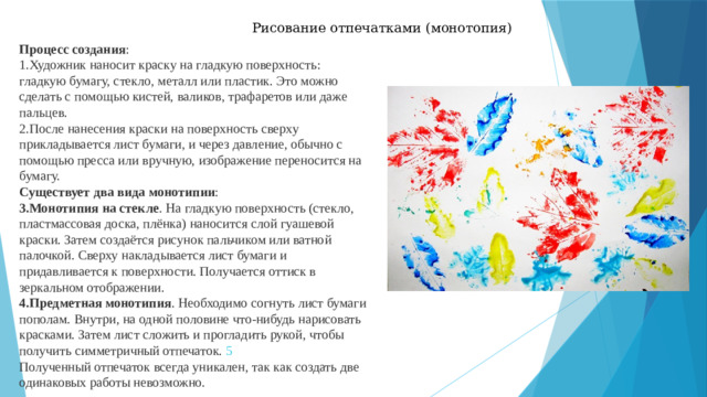 Рисование отпечатками (монотопия) Процесс создания : Художник наносит краску на гладкую поверхность: гладкую бумагу, стекло, металл или пластик. Это можно сделать с помощью кистей, валиков, трафаретов или даже пальцев.  После нанесения краски на поверхность сверху прикладывается лист бумаги, и через давление, обычно с помощью пресса или вручную, изображение переносится на бумагу.  Существует два вида монотипии : Монотипия на стекле . На гладкую поверхность (стекло, пластмассовая доска, плёнка) наносится слой гуашевой краски. Затем создаётся рисунок пальчиком или ватной палочкой. Сверху накладывается лист бумаги и придавливается к поверхности. Получается оттиск в зеркальном отображении.  Предметная монотипия . Необходимо согнуть лист бумаги пополам. Внутри, на одной половине что-нибудь нарисовать красками. Затем лист сложить и прогладить рукой, чтобы получить симметричный отпечаток.  5 Полученный отпечаток всегда уникален, так как создать две одинаковых работы невозможно. 