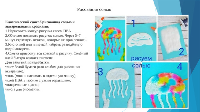 Рисование солью Классический способ рисования солью и акварельными красками : Нарисовать контур рисунка клеем ПВА.  Обильно посыпать рисунок солью. Через 5–7 минут стряхнуть остатки, которые не приклеились.  Кисточкой или пипеткой набрать разведённую водой акварель.  Слегка притронуться краской к рисунку. Солёный клей быстро впитает пигмент.  Для занятий понадобятся : 