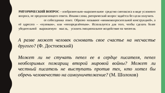 РИТОРИЧЕСКИЙ  ВОПРОС – изобразительно–выразительное  средство синтаксиса в виде условного вопроса, не предполагающего ответа. Иными слова, риторический  вопрос  задаётся  без  цели  получить  от собеседника  ответ.  Образно  называют «мнимовопросительной конструкцией», а её адресата  – «нулевым», или «неопределённым». Используется для того, чтобы сделать более убедительной  выражаемую  мысль,  усилить эмоциональное  воздействие  на  читателя. А разве может человек основать свое счастье на несчастье другого? (Ф. Достоевский) Может ли не стучать пепел ее в сердце писателя, пепел необозримых пожарищ второй мировой войны? Может ли честный писатель не выступать против тех, кто хотел бы обречь человечество на самоуничтожение? (М. Шолохов)