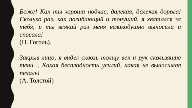 Боже! Как ты хороша подчас, далекая, далекая дорога! Сколько раз, как погибающий и тонущий, я хватался за тебя, и ты всякий раз меня великодушно выносила и спасала! (Н. Гоголь). Закрыв лицо, я видел сквозь толщу век и рук скользящие тени… Какая бесплодность усилий, какая не выносимая печаль! (А. Толстой)