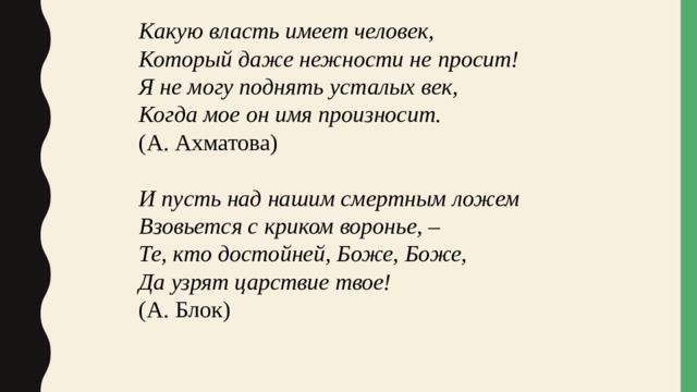 Какую власть имеет человек, Который даже нежности не просит! Я не могу поднять усталых век, Когда мое он имя произносит. (А. Ахматова) И пусть над нашим смертным ложем Взовьется с криком воронье, – Те, кто достойней, Боже, Боже, Да узрят царствие твое! (А. Блок)