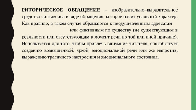 РИТОРИЧЕСКОЕ  ОБРАЩЕНИЕ – изобразительно–выразительное средство синтаксиса в виде обращения, которое носит условный характер. Как правило, в таком случае обращаются к неодушевлённым адресатам или фиктивным по существу (не существующим в реальности  или  отсутствующим  в  момент  речи  по той или иной причине). Используется для того, чтобы  привлечь  внимание  читателя,  способствует созданию возвышенной, яркой, эмоциональной речи или же напротив, выражению трагичного настроения и эмоционального состояния.