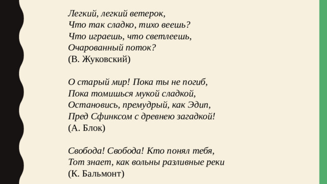 Легкий, легкий ветерок, Что так сладко, тихо веешь? Что играешь, что светлеешь, Очарованный поток? (В. Жуковский) О старый мир! Пока ты не погиб, Пока томишься мукой сладкой, Остановись, премудрый, как Эдип, Пред Сфинксом с древнею загадкой! (А. Блок) Свобода! Свобода! Кто понял тебя, Тот знает, как вольны разливные реки (К. Бальмонт)