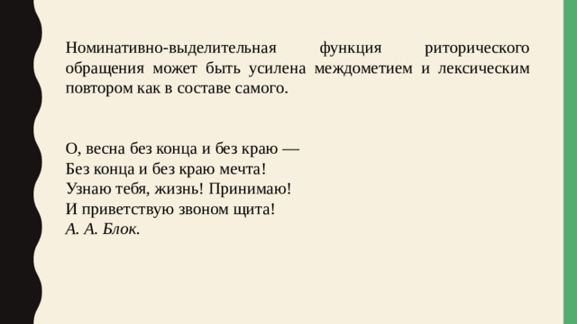 Номинативно-выделительная функция риторического обращения может быть усилена междометием и лексическим повтором как в составе самого. О, весна без конца и без краю —  Без конца и без краю мечта!  Узнаю тебя, жизнь! Принимаю!  И приветствую звоном щита!                                 А. А. Блок. 