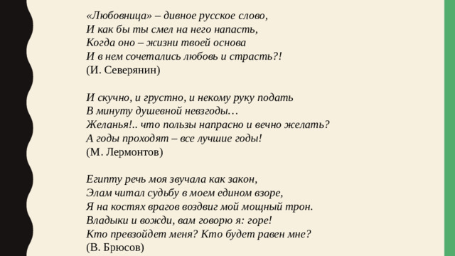 «Любовница» – дивное русское слово, И как бы ты смел на него напасть, Когда оно – жизни твоей основа И в нем сочетались любовь и страсть?! (И. Северянин) И скучно, и грустно, и некому руку подать В минуту душевной невзгоды… Желанья!.. что пользы напрасно и вечно желать? А годы проходят – все лучшие годы! (М. Лермонтов) Египту речь моя звучала как закон, Элам читал судьбу в моем едином взоре, Я на костях врагов воздвиг мой мощный трон. Владыки и вожди, вам говорю я: горе! Кто превзойдет меня? Кто будет равен мне? (В. Брюсов)