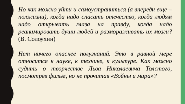 Но как можно уйти и самоустраниться (а впереди еще – полжизни), когда надо спасать отечество, когда людям надо открывать глаза на правду, когда надо реанимировать души людей и размораживать их мозги? (В. Солоухин) Нет ничего опаснее полузнаний. Это в равной мере относится к науке, к технике, к культуре. Как можно судить о творчестве Льва Николаевича Толстого, посмотрев фильм, но не прочитав «Войны и мира»?