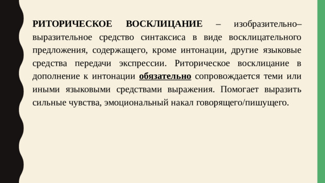 РИТОРИЧЕСКОЕ  ВОСКЛИЦАНИЕ – изобразительно–выразительное  средство синтаксиса в виде восклицательного предложения, содержащего, кроме интонации, другие языковые средства передачи экспрессии. Риторическое восклицание в дополнение к интонации обязательно  сопровождается теми или иными языковыми средствами выражения. Помогает выразить сильные чувства, эмоциональный накал говорящего/пишущего.