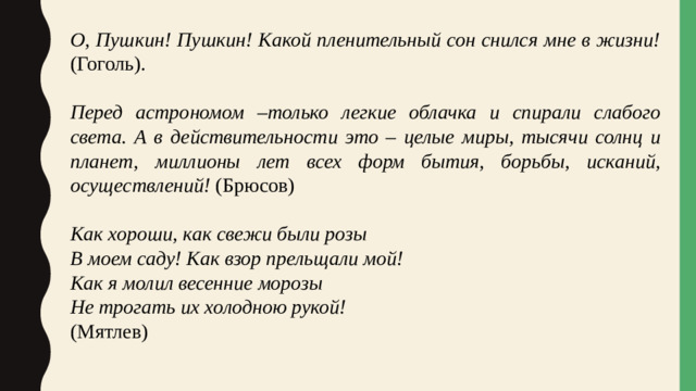 О, Пушкин! Пушкин! Какой пленительный сон снился мне в жизни! (Гоголь).  Перед астрономом –только легкие облачка и спирали слабого света. А в действительности это – целые миры, тысячи солнц и планет, миллионы лет всех форм бытия, борьбы, исканий, осуществлений! (Брюсов) Как хороши, как свежи были розы В моем саду! Как взор прельщали мой! Как я молил весенние морозы Не трогать их холодною рукой! (Мятлев)