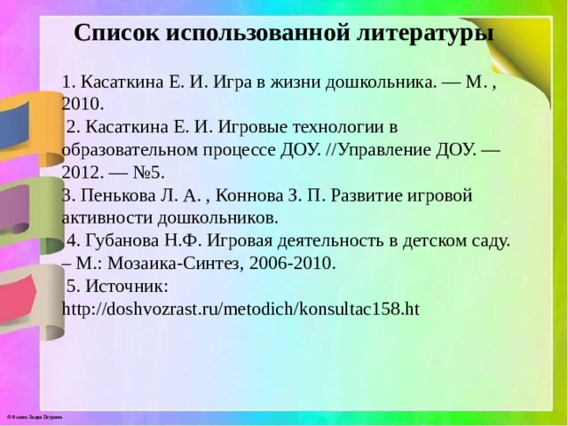 Список использованной литературы 1. Касаткина Е. И. Игра в жизни дошкольника. — М. , 2010.  2. Касаткина Е. И. Игровые технологии в образовательном процессе ДОУ. //Управление ДОУ. — 2012. — №5. 3. Пенькова Л. А. , Коннова З. П. Развитие игровой активности дошкольников.  4. Губанова Н.Ф. Игровая деятельность в детском саду. – М.: Мозаика-Синтез, 2006-2010.  5. Источник: http://doshvozrast.ru/metodich/konsultac158.ht