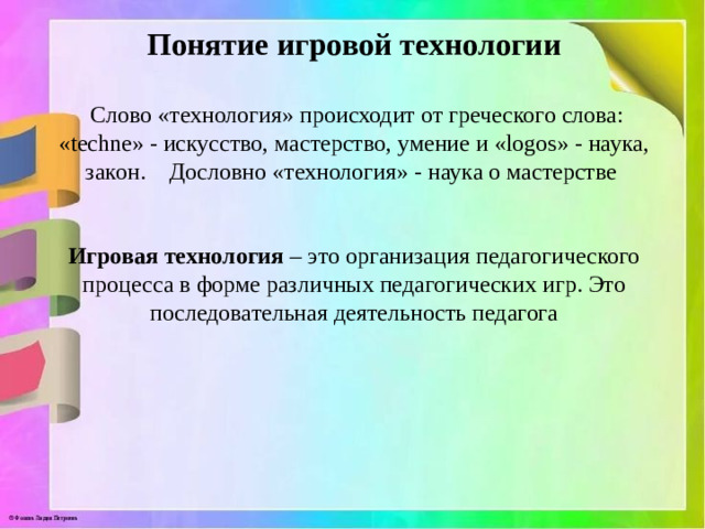 Понятие игровой технологии    Слово «технология» происходит от греческого слова: «techne» - искусство, мастерство, умение и «logos» - наука, закон.    Дословно «технология» - наука о мастерстве    Игровая технология – это организация педагогического процесса в форме различных педагогических игр. Это последовательная деятельность педагога