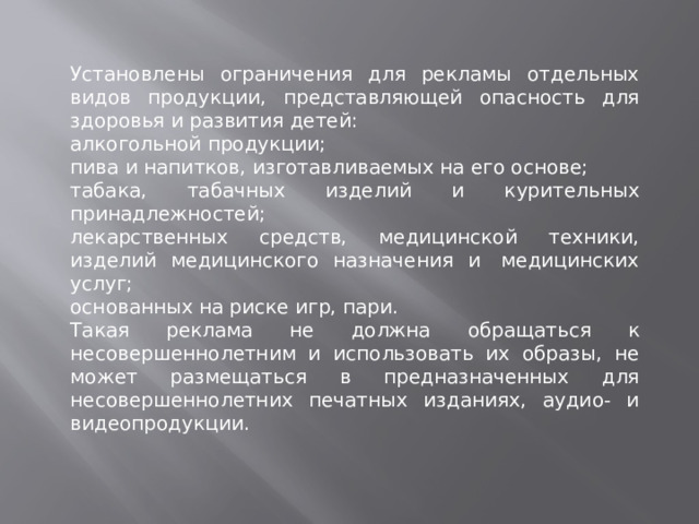 Установлены ограничения для рекламы отдельных видов продукции, представляющей опасность для здоровья и развития детей: алкогольной продукции; пива и напитков, изготавливаемых на его основе; табака, табачных изделий и курительных принадлежностей; лекарственных средств, медицинской техники, изделий медицинского назначения и  медицинских услуг; основанных на риске игр, пари. Такая реклама не должна обращаться к несовершенно­летним и использовать их образы, не может размещаться в предназначенных для несовершеннолетних печатных изданиях, аудио- и видеопродукции.