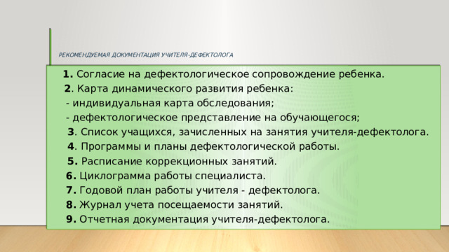 РЕКОМЕНДУЕМАЯ ДОКУМЕНТАЦИЯ УЧИТЕЛЯ-ДЕФЕКТОЛОГА  1. Согласие на дефектологическое сопровождение ребенка.  2 . Карта динамического развития ребенка:  - индивидуальная карта обследования;  - дефектологическое представление на обучающегося;  3 . Список учащихся, зачисленных на занятия учителя-дефектолога.  4 . Программы и планы дефектологической работы.  5. Расписание коррекционных занятий.  6. Циклограмма работы специалиста.  7. Годовой план работы учителя - дефектолога.  8. Журнал учета посещаемости занятий.  9. Отчетная документация учителя-дефектолога.