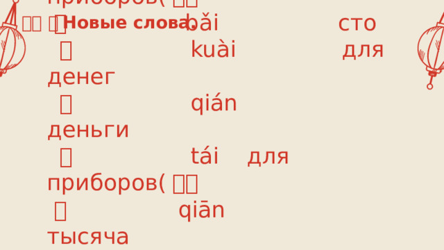 生词 。 Новые слова.  部 bù для приборов( 小）  百 bǎi сто   快 kuài для денег   钱 qián деньги   台 tái для приборов( 大）  千 qiān тысяча  一共 yīgòng в общем, всего 需要 xūyào нуждаться