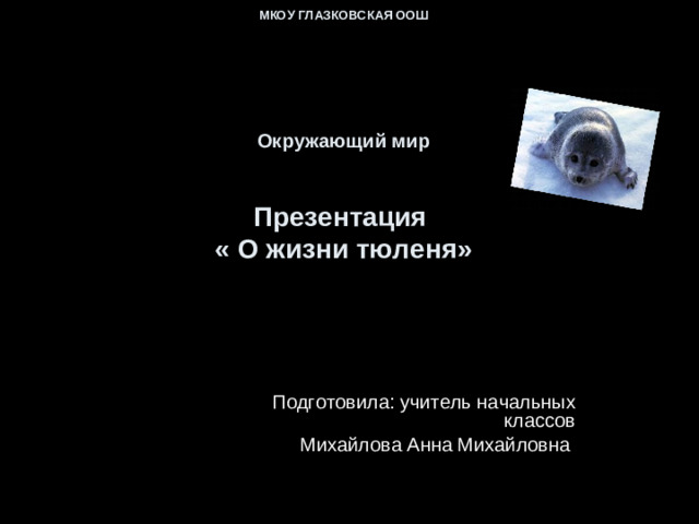 МКОУ ГЛАЗКОВСКАЯ ООШ         Окружающий мир    Презентация  « О жизни тюленя»   Подготовила: учитель начальных классов  Михайлова Анна Михайловна