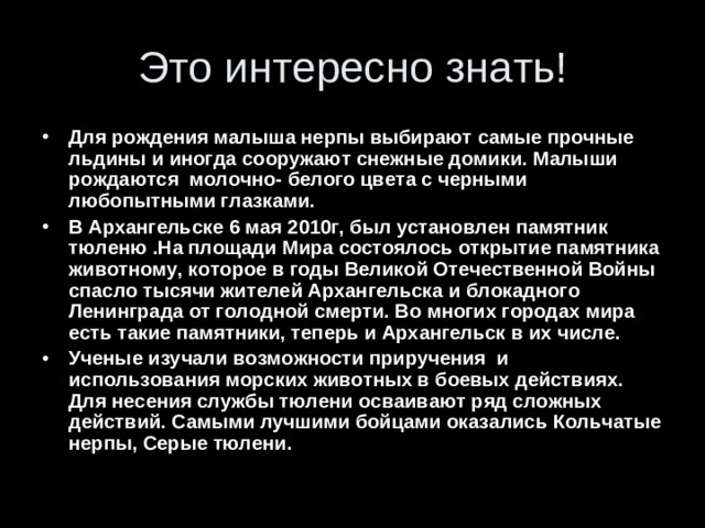 Для рождения малыша нерпы выбирают самые прочные льдины и иногда сооружают снежные домики. Малыши рождаются молочно- белого цвета с черными любопытными глазками. В Архангельске 6 мая 2010г, был установлен памятник тюленю .На площади Мира состоялось открытие памятника животному, которое в годы Великой Отечественной Войны спасло тысячи жителей Архангельска и блокадного Ленинграда от голодной смерти. Во многих городах мира есть такие памятники, теперь и Архангельск в их числе. Ученые изучали возможности приручения и использования морских животных в боевых действиях. Для несения службы тюлени осваивают ряд сложных действий. Самыми лучшими бойцами оказались Кольчатые нерпы, Серые тюлени.