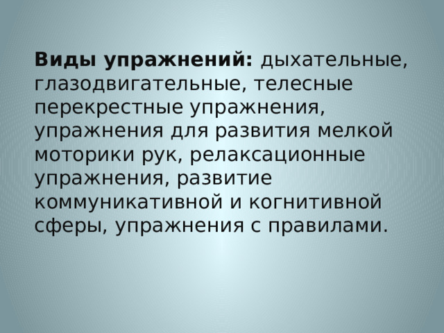 Виды упражнений: дыхательные, глазодвигательные, телесные перекрестные упражнения, упражнения для развития мелкой моторики рук, релаксационные упражнения, развитие коммуникативной и когнитивной сферы, упражнения с правилами.