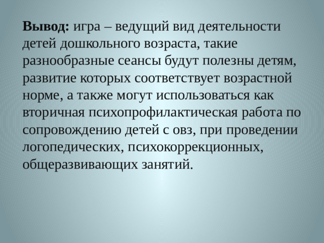 Вывод: игра – ведущий вид деятельности детей дошкольного возраста, такие разнообразные сеансы будут полезны детям, развитие которых соответствует возрастной норме, а также могут использоваться как вторичная психопрофилактическая работа по сопровождению детей с овз, при проведении логопедических, психокоррекционных, общеразвивающих занятий.