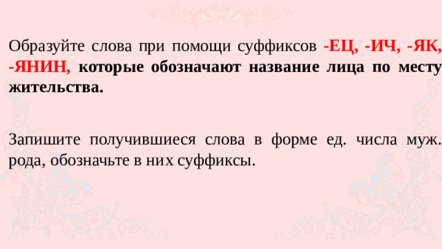 Образуйте слова при помощи суффиксов -ЕЦ, -ИЧ, -ЯК, -ЯНИН, которые обозначают название лица по месту жительства.  Запишите получившиеся слова в форме ед. числа муж. рода, обозначьте в них суффиксы.