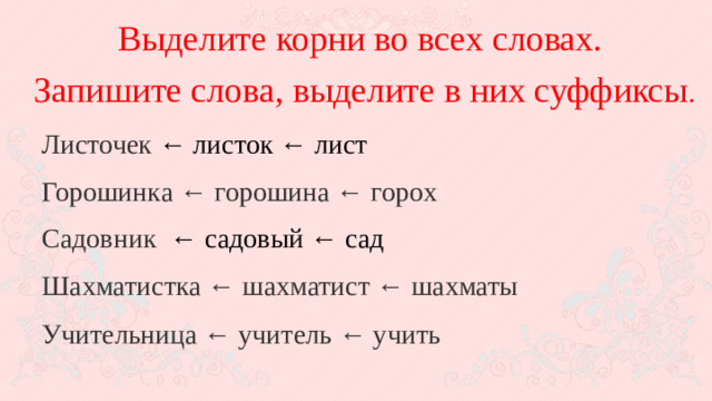 Выделите корни во всех словах. Запишите слова, выделите в них суффиксы . Листочек ← листок ← лист Горошинка ← горошина ← горох Садовник  ← садовый ← сад Шахматистка ← шахматист ← шахматы Учительница ← учитель ← учить