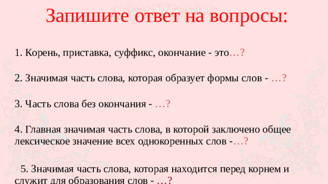 Запишите ответ на вопросы:  1. Корень, приставка, суффикс, окончание - это …?  2. Значимая часть слова, которая образует формы слов - …?  3. Часть слова без окончания - …?  4. Главная значимая часть слова, в которой заключено общее лексическое значение всех однокоренных слов - …?  5. Значимая часть слова, которая находится перед корнем и служит для образования слов - …?