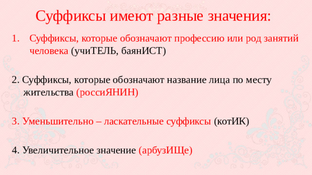 Суффиксы имеют разные значения: Суффиксы, которые обозначают профессию или род занятий человека (учиТЕЛЬ, баянИСТ) 2. Суффиксы, которые обозначают название лица по месту жительства (россиЯНИН) 3. Уменьшительно – ласкательные суффиксы (котИК) 4. Увеличительное значение (арбузИЩе)