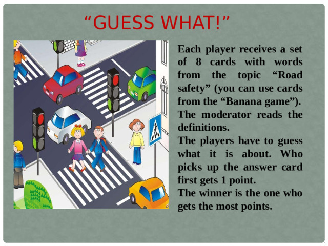 “ GUESS WHAT!” Each player receives a set of 8 cards with words from the topic “Road safety” (you can use cards from the “Banana game”). The moderator reads the definitions. The players have to guess what it is about. Who picks up the answer card first gets 1 point. The winner is the one who gets the most points.