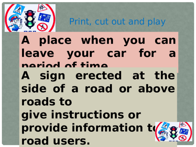 Print, cut out and play A place when you can leave your car for a period of time. A sign erected at the side of a road or above roads to give instructions or provide information to road users.