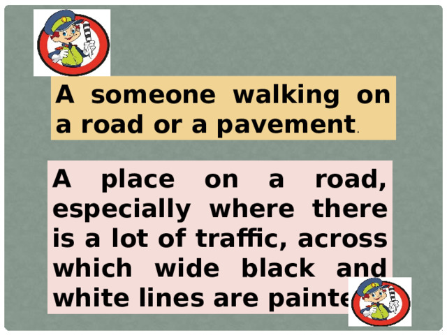 A someone walking on a road or a pavement . A place on a road, especially where there is a lot of traffic, across which wide black and white lines are painted.