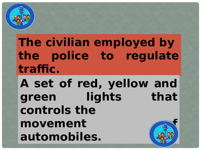 The civilian employed by the police to regulate traffic. A set of red, yellow and green lights that controls the movement of automobiles.