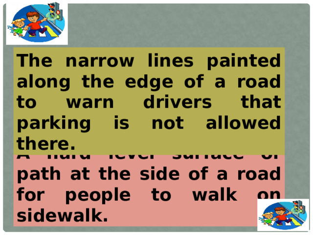 The narrow lines painted along the edge of a road to warn drivers that parking is not allowed there. A hard level surface or path at the side of a road for people to walk on sidewalk.