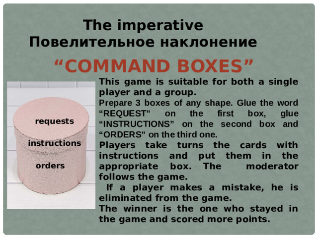 The imperative Повелительное наклонение “ COMMAND BOXES”  This game is suitable for both a single player and a group.  Prepare 3 boxes of any shape. Glue the word “REQUEST” on the first box, glue “INSTRUCTIONS” on the second box and “ORDERS” on the third one. Players take turns the cards with instructions and put them in the appropriate box.  The moderator follows the game.  If a player makes a mistake, he is eliminated from the game. The winner is the one who stayed in the game and scored more points. requests instructions orders