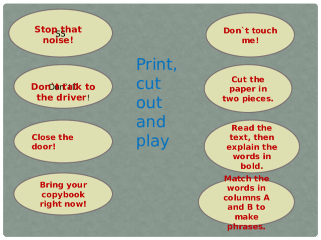 SS Don`t touch me! Stop that noise! Print, cut out and play Don`tD Cut the paper in two pieces. Don`t talk to the driver ! Close the door! Read the text, then explain the words in bold. Bring your copybook right now! Match the words in columns A and B to make phrases.