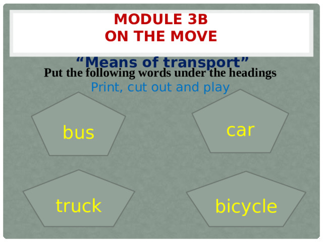 Module 3b  On the move “ Means of transport” Put the following words under the headings Print, cut out and play car bus truck bicycle