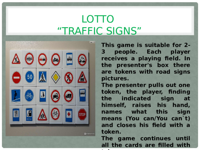 LOTTO  “TRAFFIC SIGNS” This game is suitable for 2-3 people. Each player receives a playing field. In the presenter's box there are tokens with road signs pictures. The presenter pulls out one token, the player, finding the indicated sign at himself, raises his hand, names what this sign means (You can/You can`t) and closes his field with a token. The game continues until all the cards are filled with tokens. The winner is the one who filled out the card first.