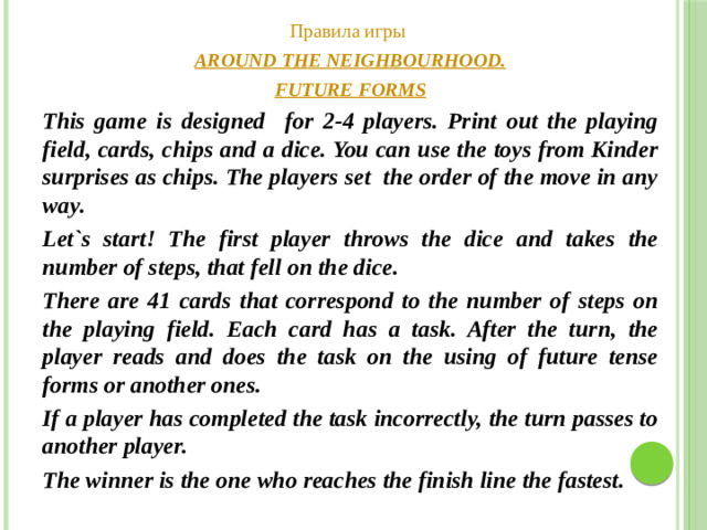Правила игры AROUND THE NEIGHBOURHOOD. FUTURE FORMS This game is designed for 2-4 players. Print out the playing field, cards, chips and a dice. You can use the toys from Kinder surprises as chips. The players set the order of the move in any way. Let`s start! The first player throws the dice and takes the number of steps, that fell on the dice. There are 41 cards that correspond to the number of steps on the playing field. Each card has a task. After the turn, the player reads and does the task on the using of future tense forms or another ones. If a player has completed the task incorrectly, the turn passes to another player. The winner is the one who reaches the finish line the fastest.