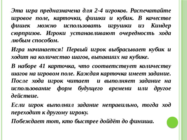 Эта игра предназначена для 2-4 игроков. Распечатайте игровое поле, карточки, фишки и кубик. В качестве фишек можно использовать игрушки из Киндер сюрпризов. Игроки устанавливают очередность хода любым способом. Игра начинается! Первый игрок выбрасывает кубик и ходит на количество шагов, выпавших на кубике. В наборе 41 карточка, что соответствует количеству шагов на игровом поле. Каждая карточка имеет задание. После хода игрок читает и выполняет задание на использование форм будущего времени или другое действие. Если игрок выполнил задание неправильно, тогда ход переходит к другому игроку. Побеждает тот, кто быстрее дойдёт до финиша.